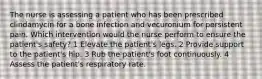 The nurse is assessing a patient who has been prescribed clindamycin for a bone infection and vecuronium for persistent pain. Which intervention would the nurse perform to ensure the patient's safety? 1 Elevate the patient's legs. 2 Provide support to the patient's hip. 3 Rub the patient's foot continuously. 4 Assess the patient's respiratory rate.