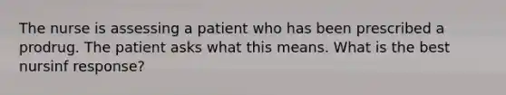 The nurse is assessing a patient who has been prescribed a prodrug. The patient asks what this means. What is the best nursinf response?