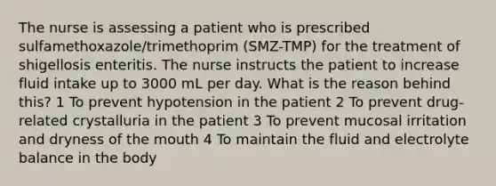 The nurse is assessing a patient who is prescribed sulfamethoxazole/trimethoprim (SMZ-TMP) for the treatment of shigellosis enteritis. The nurse instructs the patient to increase fluid intake up to 3000 mL per day. What is the reason behind this? 1 To prevent hypotension in the patient 2 To prevent drug-related crystalluria in the patient 3 To prevent mucosal irritation and dryness of the mouth 4 To maintain the fluid and electrolyte balance in the body