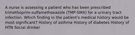 A nurse is assessing a patient who has been prescribed trimethoprim-sulfamethoxazole (TMP-SMX) for a urinary tract infection. Which finding in the patient's medical history would be most significant? History of asthma History of diabetes History of HTN Social drinker