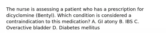 The nurse is assessing a patient who has a prescription for dicyclomine (Bentyl). Which condition is considered a contraindication to this medication? A. GI atony B. IBS C. Overactive bladder D. Diabetes mellitus