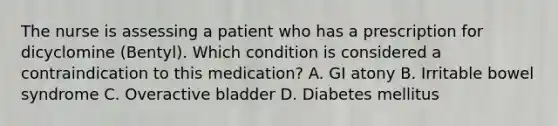 The nurse is assessing a patient who has a prescription for dicyclomine (Bentyl). Which condition is considered a contraindication to this medication? A. GI atony B. Irritable bowel syndrome C. Overactive bladder D. Diabetes mellitus