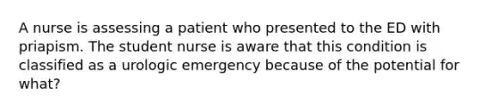 A nurse is assessing a patient who presented to the ED with priapism. The student nurse is aware that this condition is classified as a urologic emergency because of the potential for what?