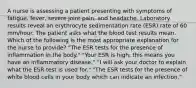 A nurse is assessing a patient presenting with symptoms of fatigue, fever, severe joint pain, and headache. Laboratory results reveal an erythrocyte sedimentation rate (ESR) rate of 60 mm/hour. The patient asks what the blood test results mean. Which of the following is the most appropriate explanation for the nurse to provide? "The ESR tests for the presence of inflammation in the body." "Your ESR is high; this means you have an inflammatory disease." "I will ask your doctor to explain what the ESR test is used for." "The ESR tests for the presence of white blood cells in your body which can indicate an infection."