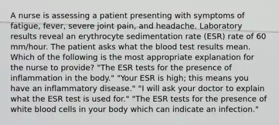 A nurse is assessing a patient presenting with symptoms of fatigue, fever, severe joint pain, and headache. Laboratory results reveal an erythrocyte sedimentation rate (ESR) rate of 60 mm/hour. The patient asks what the blood test results mean. Which of the following is the most appropriate explanation for the nurse to provide? "The ESR tests for the presence of inflammation in the body." "Your ESR is high; this means you have an inflammatory disease." "I will ask your doctor to explain what the ESR test is used for." "The ESR tests for the presence of white blood cells in your body which can indicate an infection."