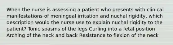 When the nurse is assessing a patient who presents with clinical manifestations of meningeal irritation and nuchal rigidity, which description would the nurse use to explain nuchal rigidity to the patient? Tonic spasms of the legs Curling into a fetal position Arching of the neck and back Resistance to flexion of the neck