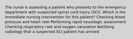 The nurse is assessing a patient who presents to the emergency department with suspected spinal cord injury (SCI). Which is the immediate nursing intervention for this patient? Checking blood pressure and heart rate Performing rapid neurologic assessment Checking respiratory rate and oxygen saturation Notifying radiology that a suspected SCI patient has arrived