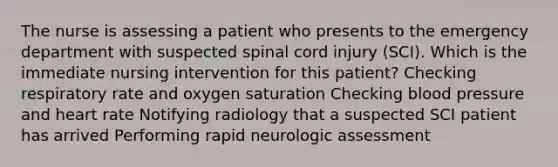 The nurse is assessing a patient who presents to the emergency department with suspected spinal cord injury (SCI). Which is the immediate nursing intervention for this patient? Checking respiratory rate and oxygen saturation Checking blood pressure and heart rate Notifying radiology that a suspected SCI patient has arrived Performing rapid neurologic assessment