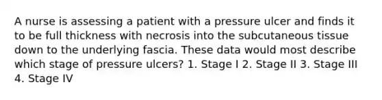 A nurse is assessing a patient with a pressure ulcer and finds it to be full thickness with necrosis into the subcutaneous tissue down to the underlying fascia. These data would most describe which stage of pressure ulcers? 1. Stage I 2. Stage II 3. Stage III 4. Stage IV