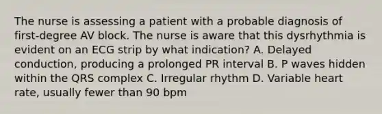 The nurse is assessing a patient with a probable diagnosis of first-degree AV block. The nurse is aware that this dysrhythmia is evident on an ECG strip by what indication? A. Delayed conduction, producing a prolonged PR interval B. P waves hidden within the QRS complex C. Irregular rhythm D. Variable heart rate, usually fewer than 90 bpm