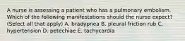 A nurse is assessing a patient who has a pulmonary embolism. Which of the following manifestations should the nurse expect? (Select all that apply) A. bradypnea B. pleural friction rub C. hypertension D. petechiae E. tachycardia