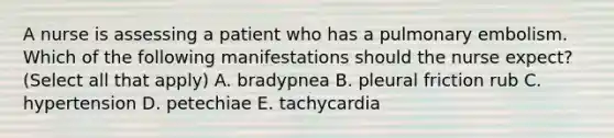 A nurse is assessing a patient who has a pulmonary embolism. Which of the following manifestations should the nurse expect? (Select all that apply) A. bradypnea B. pleural friction rub C. hypertension D. petechiae E. tachycardia