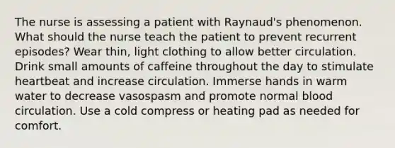 The nurse is assessing a patient with Raynaud's phenomenon. What should the nurse teach the patient to prevent recurrent episodes? Wear thin, light clothing to allow better circulation. Drink small amounts of caffeine throughout the day to stimulate heartbeat and increase circulation. Immerse hands in warm water to decrease vasospasm and promote normal blood circulation. Use a cold compress or heating pad as needed for comfort.