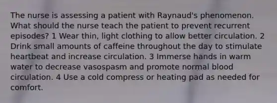 The nurse is assessing a patient with Raynaud's phenomenon. What should the nurse teach the patient to prevent recurrent episodes? 1 Wear thin, light clothing to allow better circulation. 2 Drink small amounts of caffeine throughout the day to stimulate heartbeat and increase circulation. 3 Immerse hands in warm water to decrease vasospasm and promote normal blood circulation. 4 Use a cold compress or heating pad as needed for comfort.