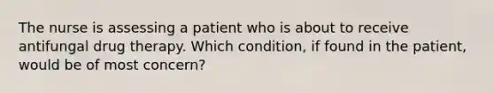 The nurse is assessing a patient who is about to receive antifungal drug therapy. Which condition, if found in the patient, would be of most concern?