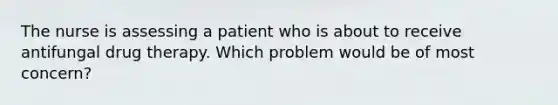 The nurse is assessing a patient who is about to receive antifungal drug therapy. Which problem would be of most concern?