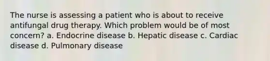 The nurse is assessing a patient who is about to receive antifungal drug therapy. Which problem would be of most concern? a. Endocrine disease b. Hepatic disease c. Cardiac disease d. Pulmonary disease