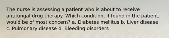 The nurse is assessing a patient who is about to receive antifungal drug therapy. Which condition, if found in the patient, would be of most concern? a. Diabetes mellitus b. Liver disease c. Pulmonary disease d. Bleeding disorders