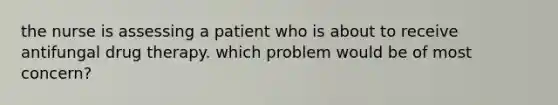 the nurse is assessing a patient who is about to receive antifungal drug therapy. which problem would be of most concern?