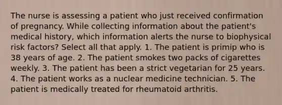 The nurse is assessing a patient who just received confirmation of pregnancy. While collecting information about the patient's medical history, which information alerts the nurse to biophysical risk factors? Select all that apply. 1. The patient is primip who is 38 years of age. 2. The patient smokes two packs of cigarettes weekly. 3. The patient has been a strict vegetarian for 25 years. 4. The patient works as a nuclear medicine technician. 5. The patient is medically treated for rheumatoid arthritis.