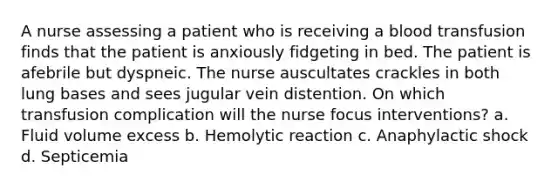 A nurse assessing a patient who is receiving a blood transfusion finds that the patient is anxiously fidgeting in bed. The patient is afebrile but dyspneic. The nurse auscultates crackles in both lung bases and sees jugular vein distention. On which transfusion complication will the nurse focus interventions? a. Fluid volume excess b. Hemolytic reaction c. Anaphylactic shock d. Septicemia