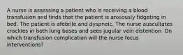 A nurse is assessing a patient who is receiving a blood transfusion and finds that the patient is anxiously fidgeting in bed. The patient is afebrile and dyspneic. The nurse auscultates crackles in both lung bases and sees jugular vein distention. On which transfusion complication will the nurse focus interventions?