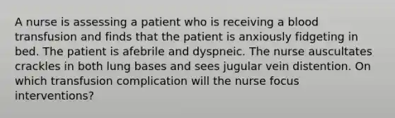 A nurse is assessing a patient who is receiving a blood transfusion and finds that the patient is anxiously fidgeting in bed. The patient is afebrile and dyspneic. The nurse auscultates crackles in both lung bases and sees jugular vein distention. On which transfusion complication will the nurse focus interventions?