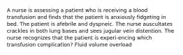 A nurse is assessing a patient who is receiving a blood transfusion and finds that the patient is anxiously fidgeting in bed. The patient is afebrile and dyspneic. The nurse auscultates crackles in both lung bases and sees jugular vein distention. The nurse recognizes that the patient is experi-encing which transfusion complication? Fluid volume overload