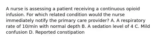 A nurse is assessing a patient receiving a continuous opioid infusion. For which related condition would the nurse immediately notify the primary care provider? A. A respiratory rate of 10/min with normal depth B. A sedation level of 4 C. Mild confusion D. Reported constipation