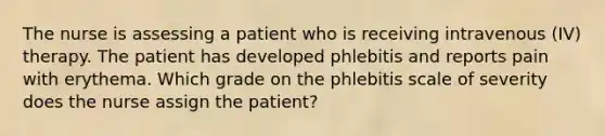 The nurse is assessing a patient who is receiving intravenous (IV) therapy. The patient has developed phlebitis and reports pain with erythema. Which grade on the phlebitis scale of severity does the nurse assign the patient?