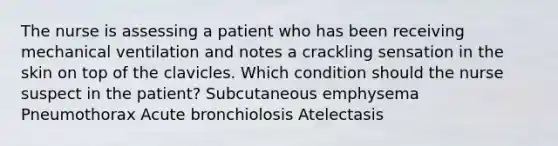 The nurse is assessing a patient who has been receiving mechanical ventilation and notes a crackling sensation in the skin on top of the clavicles. Which condition should the nurse suspect in the patient? Subcutaneous emphysema Pneumothorax Acute bronchiolosis Atelectasis