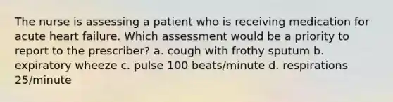 The nurse is assessing a patient who is receiving medication for acute heart failure. Which assessment would be a priority to report to the prescriber? a. cough with frothy sputum b. expiratory wheeze c. pulse 100 beats/minute d. respirations 25/minute