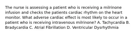 The nurse is assessing a patient who is receiving a milrinone infusion and checks the patients cardiac rhythm on <a href='https://www.questionai.com/knowledge/kya8ocqc6o-the-heart' class='anchor-knowledge'>the heart</a> monitor. What adverse cardiac effect is most likely to occur in a patient who is receiving intravenous milrinone? A. Tachycardia B. Bradycardia C. Atrial Fibrillation D. Ventricular Dysrhythmia