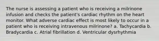 The nurse is assessing a patient who is receiving a milrinone infusion and checks the patient's cardiac rhythm on the heart monitor. What adverse cardiac effect is most likely to occur in a patient who is receiving intravenous milrinone? a. Tachycardia b. Bradycardia c. Atrial fibrillation d. Ventricular dysrhythmia