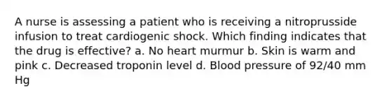 A nurse is assessing a patient who is receiving a nitroprusside infusion to treat cardiogenic shock. Which finding indicates that the drug is effective? a. No heart murmur b. Skin is warm and pink c. Decreased troponin level d. Blood pressure of 92/40 mm Hg