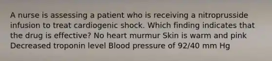 A nurse is assessing a patient who is receiving a nitroprusside infusion to treat cardiogenic shock. Which finding indicates that the drug is effective? No heart murmur Skin is warm and pink Decreased troponin level Blood pressure of 92/40 mm Hg