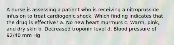 A nurse is assessing a patient who is receiving a nitroprusside infusion to treat cardiogenic shock. Which finding indicates that the drug is effective? a. No new heart murmurs c. Warm, pink, and dry skin b. Decreased troponin level d. Blood pressure of 92/40 mm Hg