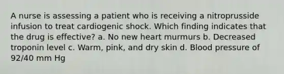 A nurse is assessing a patient who is receiving a nitroprusside infusion to treat cardiogenic shock. Which finding indicates that the drug is effective? a. No new heart murmurs b. Decreased troponin level c. Warm, pink, and dry skin d. Blood pressure of 92/40 mm Hg