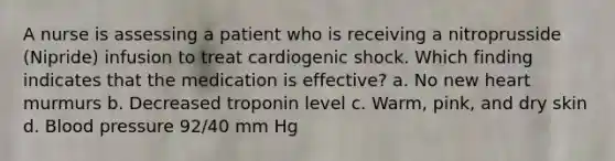 A nurse is assessing a patient who is receiving a nitroprusside (Nipride) infusion to treat cardiogenic shock. Which finding indicates that the medication is effective? a. No new heart murmurs b. Decreased troponin level c. Warm, pink, and dry skin d. Blood pressure 92/40 mm Hg