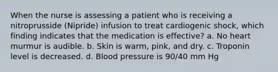 When the nurse is assessing a patient who is receiving a nitroprusside (Nipride) infusion to treat cardiogenic shock, which finding indicates that the medication is effective? a. No heart murmur is audible. b. Skin is warm, pink, and dry. c. Troponin level is decreased. d. Blood pressure is 90/40 mm Hg