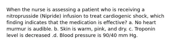 When the nurse is assessing a patient who is receiving a nitroprusside (Nipride) infusion to treat cardiogenic shock, which finding indicates that the medication is effective? a. No heart murmur is audible. b. Skin is warm, pink, and dry. c. Troponin level is decreased .d. Blood pressure is 90/40 mm Hg.