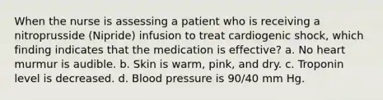 When the nurse is assessing a patient who is receiving a nitroprusside (Nipride) infusion to treat cardiogenic shock, which finding indicates that the medication is effective? a. No heart murmur is audible. b. Skin is warm, pink, and dry. c. Troponin level is decreased. d. <a href='https://www.questionai.com/knowledge/kD0HacyPBr-blood-pressure' class='anchor-knowledge'>blood pressure</a> is 90/40 mm Hg.