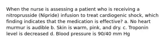 When the nurse is assessing a patient who is receiving a nitroprusside (Nipride) infusion to treat cardiogenic shock, which finding indicates that the medication is effective? a. No heart murmur is audible b. Skin is warm, pink, and dry. c. Troponin level is decreased d. Blood pressure is 90/40 mm Hg