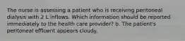 The nurse is assessing a patient who is receiving peritoneal dialysis with 2 L inflows. Which information should be reported immediately to the health care provider? b. The patient's peritoneal effluent appears cloudy.