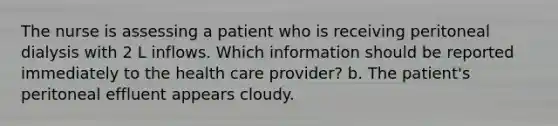 The nurse is assessing a patient who is receiving peritoneal dialysis with 2 L inflows. Which information should be reported immediately to the health care provider? b. The patient's peritoneal effluent appears cloudy.