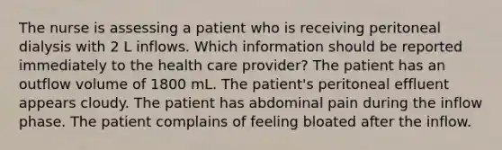 The nurse is assessing a patient who is receiving peritoneal dialysis with 2 L inflows. Which information should be reported immediately to the health care provider? The patient has an outflow volume of 1800 mL. The patient's peritoneal effluent appears cloudy. The patient has abdominal pain during the inflow phase. The patient complains of feeling bloated after the inflow.