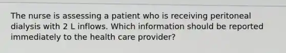 The nurse is assessing a patient who is receiving peritoneal dialysis with 2 L inflows. Which information should be reported immediately to the health care provider?