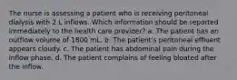 The nurse is assessing a patient who is receiving peritoneal dialysis with 2 L inflows. Which information should be reported immediately to the health care provider? a. The patient has an outflow volume of 1800 mL. b. The patient's peritoneal effluent appears cloudy. c. The patient has abdominal pain during the inflow phase. d. The patient complains of feeling bloated after the inflow.