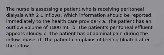 The nurse is assessing a patient who is receiving peritoneal dialysis with 2 L inflows. Which information should be reported immediately to the health care provider? a. The patient has an outflow volume of 1800 mL. b. The patient's peritoneal effluent appears cloudy. c. The patient has abdominal pain during the inflow phase. d. The patient complains of feeling bloated after the inflow.