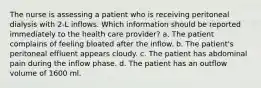 The nurse is assessing a patient who is receiving peritoneal dialysis with 2-L inflows. Which information should be reported immediately to the health care provider? a. The patient complains of feeling bloated after the inflow. b. The patient's peritoneal effluent appears cloudy. c. The patient has abdominal pain during the inflow phase. d. The patient has an outflow volume of 1600 ml.